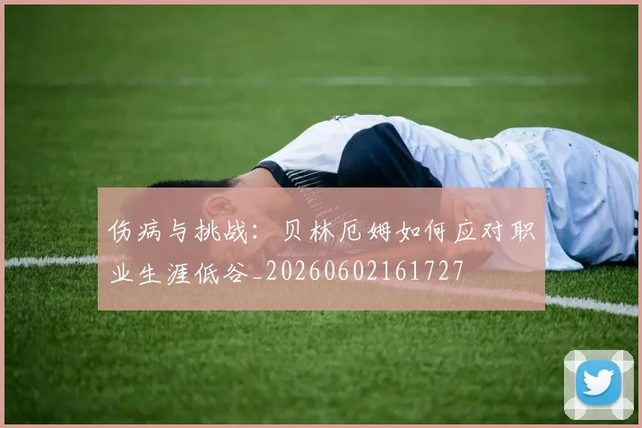伤病与挑战:贝林厄姆如何应对职业生涯低谷_20260602161727