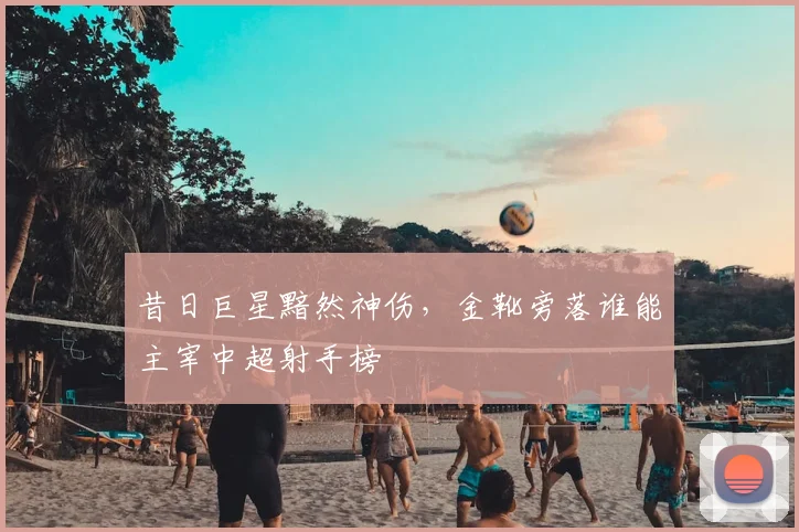 昔日巨星黯然神伤,金靴旁落谁能主宰中超射手榜