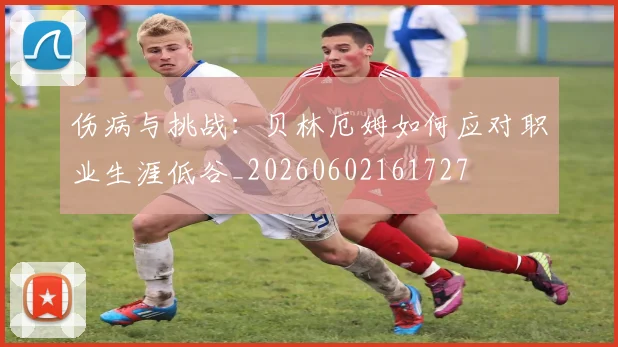 伤病与挑战:贝林厄姆如何应对职业生涯低谷_20260602161727